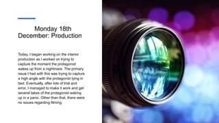 Monday 18th
December: Production
Today, I began working on the interior
production as I worked on trying to
capture the moment the protagonist
wakes up from a nightmare. The primary
issue I had with this was trying to capture
a high angle with the protagonist lying in
bed. Eventually, after lots of trial and
error, I managed to make it work and get
several takes of the protagonist waking
up in a panic. Other than that, there were
no issues regarding filming.
 