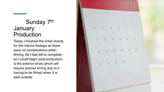 Sunday 7th
January:
Production
Today, I finished the initial shoots
for the interior footage as there
were no complications when
filming. All I had left to complete -
so I could begin post-production-
is the exterior shots which will
require precise timing due to it
having to be filmed when it is
dark outside.
 