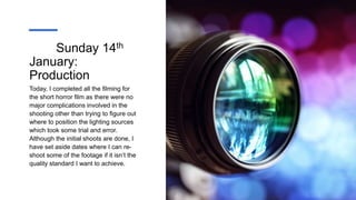 Sunday 14th
January:
Production
Today, I completed all the filming for
the short horror film as there were no
major complications involved in the
shooting other than trying to figure out
where to position the lighting sources
which took some trial and error.
Although the initial shoots are done, I
have set aside dates where I can re-
shoot some of the footage if it isn’t the
quality standard I want to achieve.
 