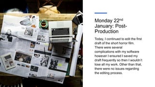 Monday 22nd
January: Post-
Production
Today, I continued to edit the first
draft of the short horror film.
There were several
complications with my software
however I ensured I saved my
draft frequently so then I wouldn’t
lose all my work. Other than that,
there were no issues regarding
the editing process.
 
