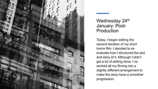 Wednesday 24th
January: Post-
Production
Today, I began editing the
second iteration of my short
horror film. I decided to re-
evaluate how I structured the plot
and story of it. Although I didn’t
get a lot of editing done, I re-
worked all my filming into a
slightly different arrangement to
make the story have a smoother
progression.
 
