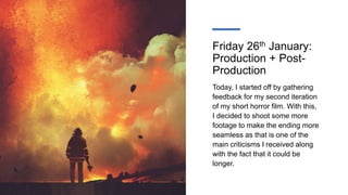 Friday 26th January:
Production + Post-
Production
Today, I started off by gathering
feedback for my second iteration
of my short horror film. With this,
I decided to shoot some more
footage to make the ending more
seamless as that is one of the
main criticisms I received along
with the fact that it could be
longer.
 