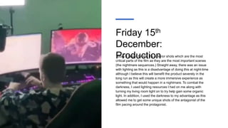 Friday 15th
December:
Production
Today, I began filming the exterior shots which are the most
critical parts of the film as they are the most important scenes
(the nightmare sequences.) Straight away, there was an issue
with lighting as this is a disadvantage of doing this at night-time
although I believe this will benefit the product severely in the
long run as this will create a more immersive experience as
something that would happen in a nightmare. To combat the
darkness, I used lighting resources I had on me along with
turning my living room light on to try help gain some organic
light. In addition, I used the darkness to my advantage as this
allowed me to get some unique shots of the antagonist of the
film pacing around the protagonist.
 