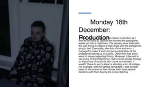 Monday 18th
December:
Production
Today, I began working on the interior production as I
worked on trying to capture the moment the protagonist
wakes up from a nightmare. The primary issue I had with
this was trying to capture a high angle with the protagonist
lying in bed. Eventually, after lots of trial and error, I
managed to make it work and get several takes of the
protagonist waking up in a panic. Other than that, there
were no issues regarding filming. Moreover, I decided to
use some of the limited time I had to shoot excess footage
so then if any of my shots didn’t work as intended, I
wouldn’t have to worry about re shooting a ton of footage.
For example, with the lighting being dark, I took several
takes of this scene so then I know that I have several
iterations with them having the correct lighting.
 