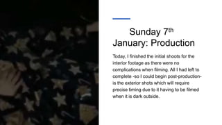Sunday 7th
January: Production
Today, I finished the initial shoots for the
interior footage as there were no
complications when filming. All I had left to
complete -so I could begin post-production-
is the exterior shots which will require
precise timing due to it having to be filmed
when it is dark outside.
 