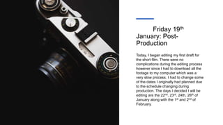 Friday 19th
January: Post-
Production
Today, I began editing my first draft for
the short film. There were no
complications during the editing process
however since I had to download all the
footage to my computer which was a
very slow process. I had to change some
of the dates I originally had planned due
to the schedule changing during
production. The days I decided I will be
editing are the 22nd, 23rd, 24th, 26th of
January along with the 1st and 2nd of
February.
 