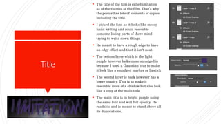 Title
 The title of the film is called imitation
as of the themes of the film. That’s why
the poster has lots of elements of copies
including the title.
 I picked the font as it looks like messy
hand writing and could resemble
someone losing parts of there mind
trying to write down things.
 Its meant to have a rough edge to have
an edgy effect and that it isn't neat.
 The bottom layer which is the light
purple however looks more smudged is
because I used a Gaussian blur to make
it look like a smudged marker or lipstick
 The second layer is back however has a
lower opacity. This is to make it
resemble more of a shadow but also look
like a copy of the main title
 The main title is in bright purple using
the same font and will full opacity. Its
readable and is meant to stand above all
its duplications.
 