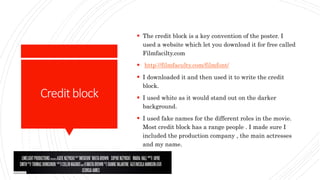 Creditblock
 The credit block is a key convention of the poster. I
used a website which let you download it for free called
Filmfacilty.com
 http://filmfaculty.com/filmfont/
 I downloaded it and then used it to write the credit
block.
 I used white as it would stand out on the darker
background.
 I used fake names for the different roles in the movie.
Most credit block has a range people . I made sure I
included the production company , the main actresses
and my name.
 