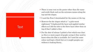 Text
 There is some text on the poster other than the name
and credit block such as the actresses names along the
top and the slogan.
 I used the Font I downloaded for the names at the top.
 However for the slogan which is ” a girls worst
nightmare” I duplicated the layer and applied similar
effects as I did the title to the three layer other than on
top of that I added a blur.
 For the date of release I picked a font which was clear
as this is a main aspect of people seeing it they need to
know when the film is available. So I used the same
colour and kept a block font so it caught peoples eye
without it looking blurry.
 