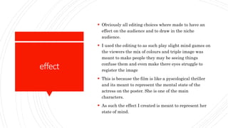 effect
 Obviously all editing choices where made to have an
effect on the audience and to draw in the niche
audience.
 I used the editing to as such play slight mind games on
the viewers the mix of colours and triple image was
meant to make people they may be seeing things
confuse them and even make there eyes struggle to
register the image
 This is because the film is like a pyscological thriller
and its meant to represent the mental state of the
actress on the poster. She is one of the main
characters.
 As such the effect I created is meant to represent her
state of mind.
 