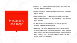 Photography
andimage
 First of all I used a place holder model , so I could get
an idea of what I wanted
 I used a photo of my sister as she is the main character
in the movie
 I did a photoshoot , it was nothing to advanced, the
location was a corridor in my home with a white/cream
back ground.
 It was a medium long shot of the character which
showed her face and shoulders
 Costume and props, was an easy choice. One reason
was because before hand when using my place holder I
used a black and white photo and liked the effect using
dark clothing and a light background made it so that
would work with my photo
 