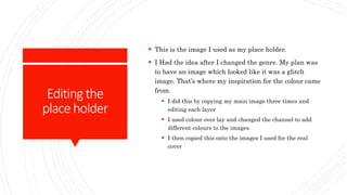 Editingthe
placeholder
 This is the image I used as my place holder.
 I Had the idea after I changed the genre. My plan was
to have an image which looked like it was a glitch
image. That’s where my inspiration for the colour came
from.
 I did this by copying my main image three times and
editing each layer
 I used colour over lay and changed the channel to add
different colours to the images.
 I then copied this onto the images I used for the real
cover
 