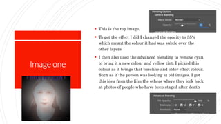 Imageone
 This is the top image.
 To get the effect I did I changed the opacity to 35%
which meant the colour it had was subtle over the
other layers
 I then also used the advanced blending to remove cyan
to bring it a new colour and yellow tint. I picked this
colour as it brings that baseline and older effect colour.
Such as if the person was looking at old images. I got
this idea from the film the others where they look back
at photos of people who have been staged after death
 