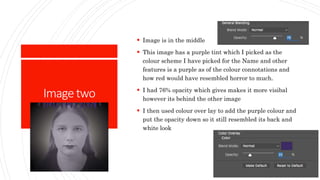 Imagetwo
 Image is in the middle
 This image has a purple tint which I picked as the
colour scheme I have picked for the Name and other
features is a purple as of the colour connotations and
how red would have resembled horror to much.
 I had 76% opacity which gives makes it more visibal
however its behind the other image
 I then used colour over lay to add the purple colour and
put the opacity down so it still resembled its back and
white look
 