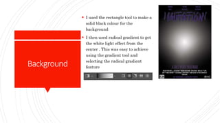 Background
 I used the rectangle tool to make a
solid black colour for the
background
 I then used radical gradient to get
the white light effect from the
center . This was easy to achieve
using the gradient tool and
selecting the radical gradient
feature
 