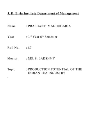 J. D. Birla Institute Department of Management



Name        : PRASHANT MADHOGARIA


Year        : 3 rd Year 6 th Semester


Roll No.    : 87


Mentor      : MS. S. LAKSHMY


Topic       : PRODUCTION POTENTIAL OF THE
              INDIAN TEA INDUSTRY
.
 