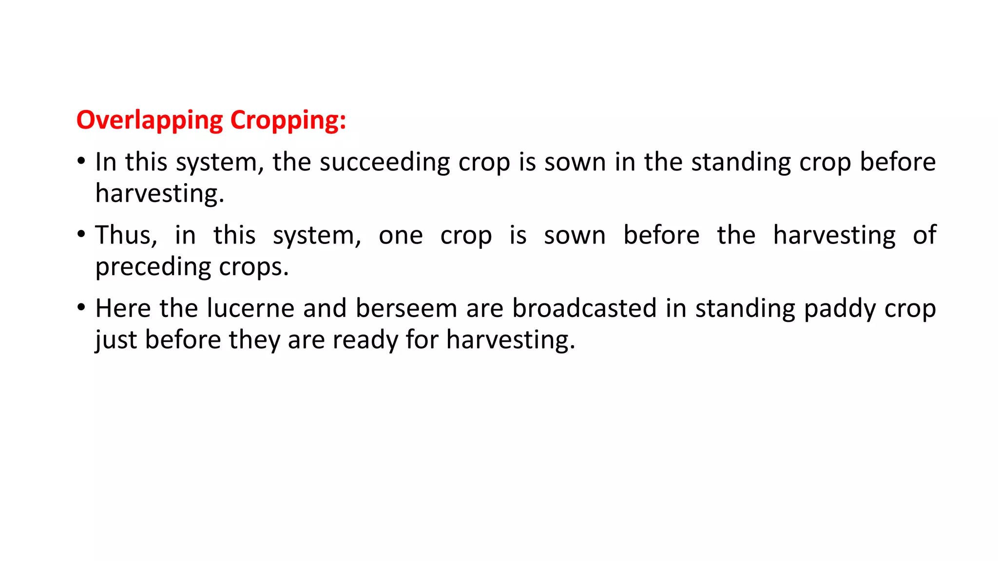 Overlapping Cropping:
• In this system, the succeeding crop is sown in the standing crop before
harvesting.
• Thus, in this system, one crop is sown before the harvesting of
preceding crops.
• Here the lucerne and berseem are broadcasted in standing paddy crop
just before they are ready for harvesting.
 