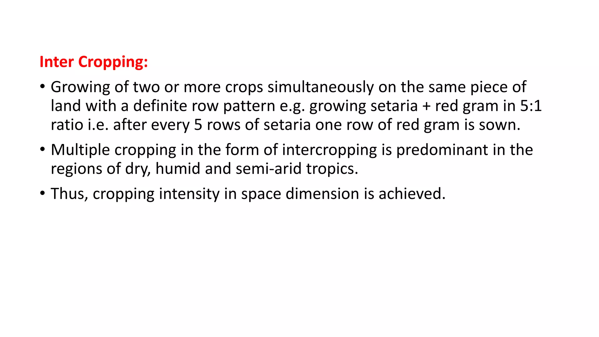 Inter Cropping:
• Growing of two or more crops simultaneously on the same piece of
land with a definite row pattern e.g. growing setaria + red gram in 5:1
ratio i.e. after every 5 rows of setaria one row of red gram is sown.
• Multiple cropping in the form of intercropping is predominant in the
regions of dry, humid and semi-arid tropics.
• Thus, cropping intensity in space dimension is achieved.
 