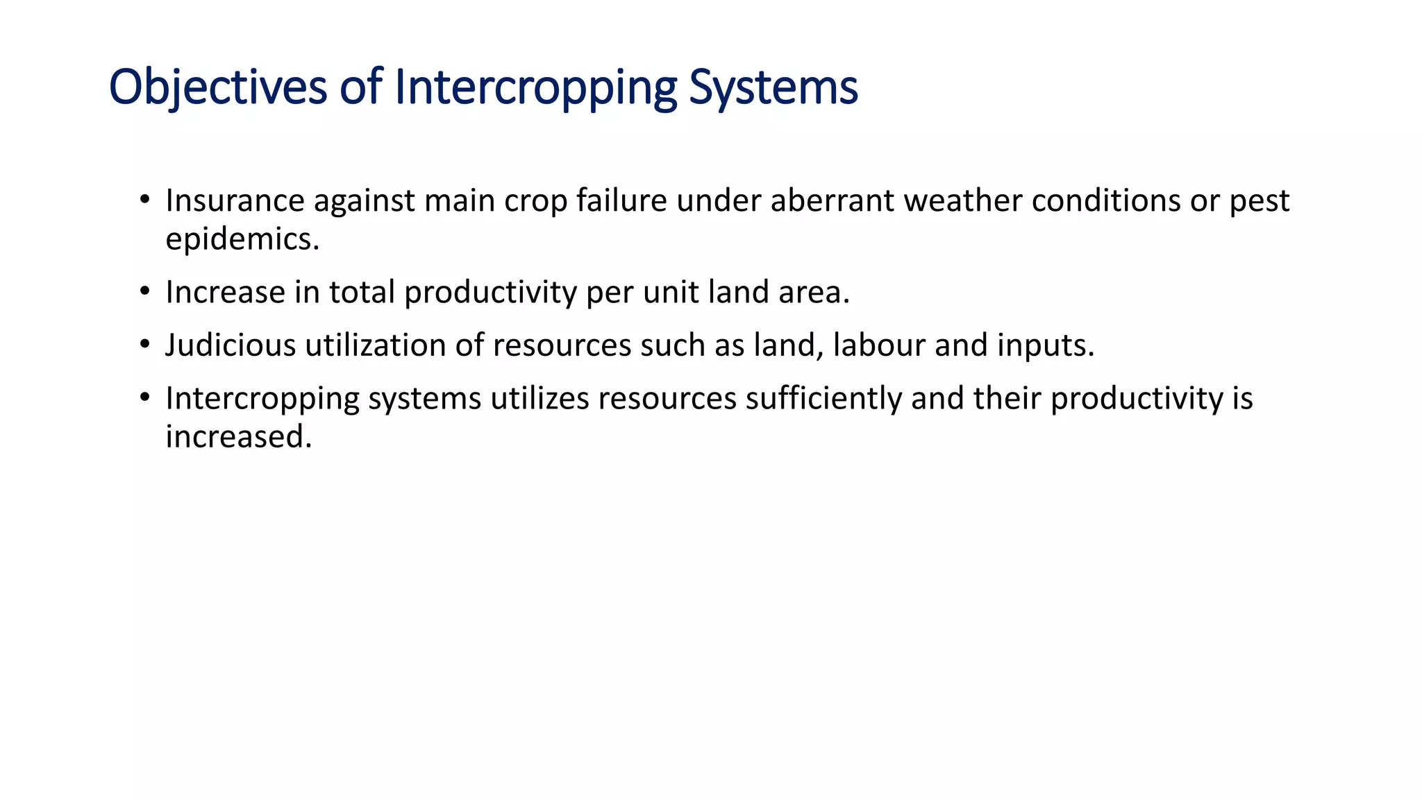 Objectives of Intercropping Systems
• Insurance against main crop failure under aberrant weather conditions or pest
epidemics.
• Increase in total productivity per unit land area.
• Judicious utilization of resources such as land, labour and inputs.
• Intercropping systems utilizes resources sufficiently and their productivity is
increased.
 