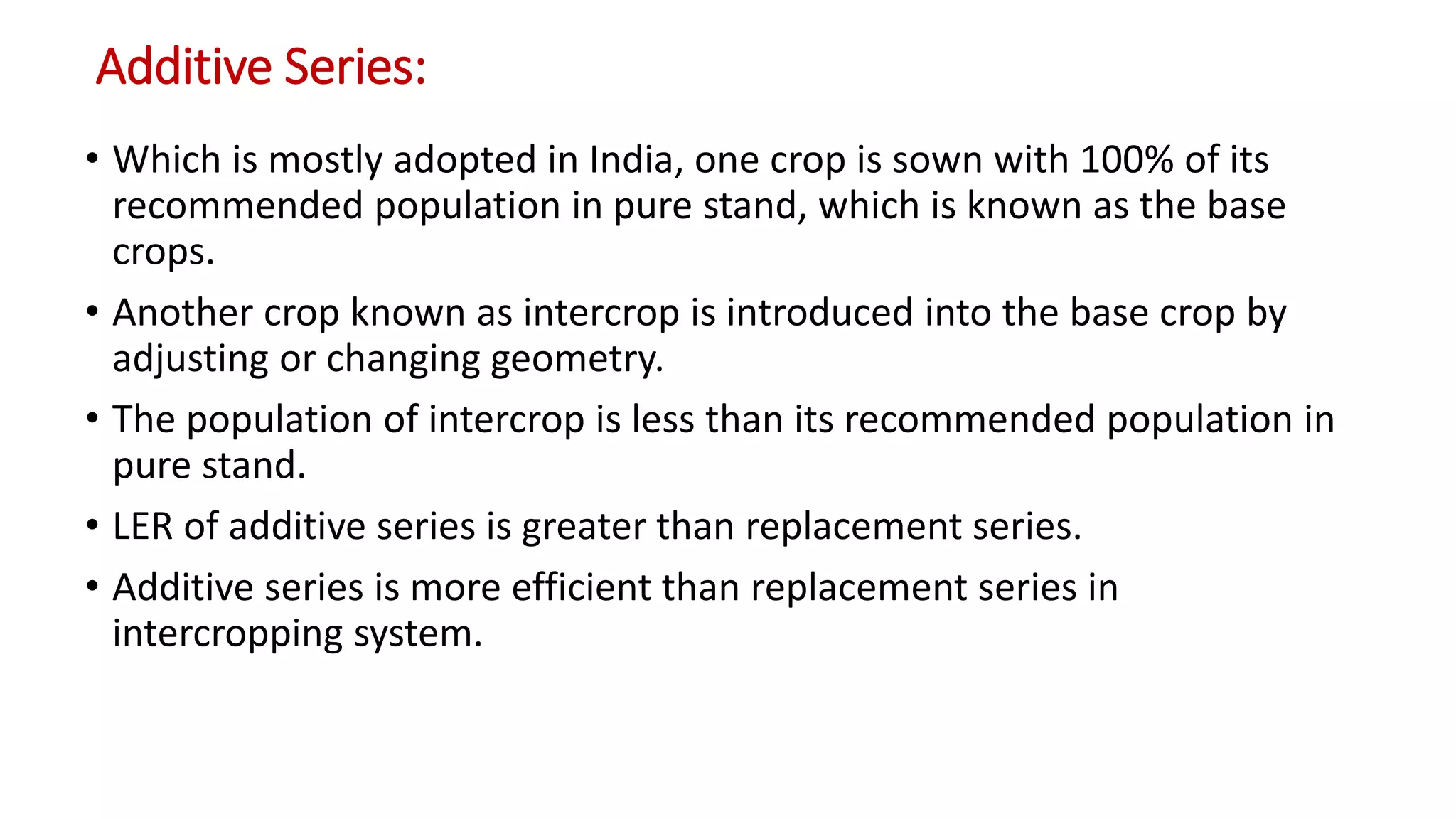 Additive Series:
• Which is mostly adopted in India, one crop is sown with 100% of its
recommended population in pure stand, which is known as the base
crops.
• Another crop known as intercrop is introduced into the base crop by
adjusting or changing geometry.
• The population of intercrop is less than its recommended population in
pure stand.
• LER of additive series is greater than replacement series.
• Additive series is more efficient than replacement series in
intercropping system.
 
