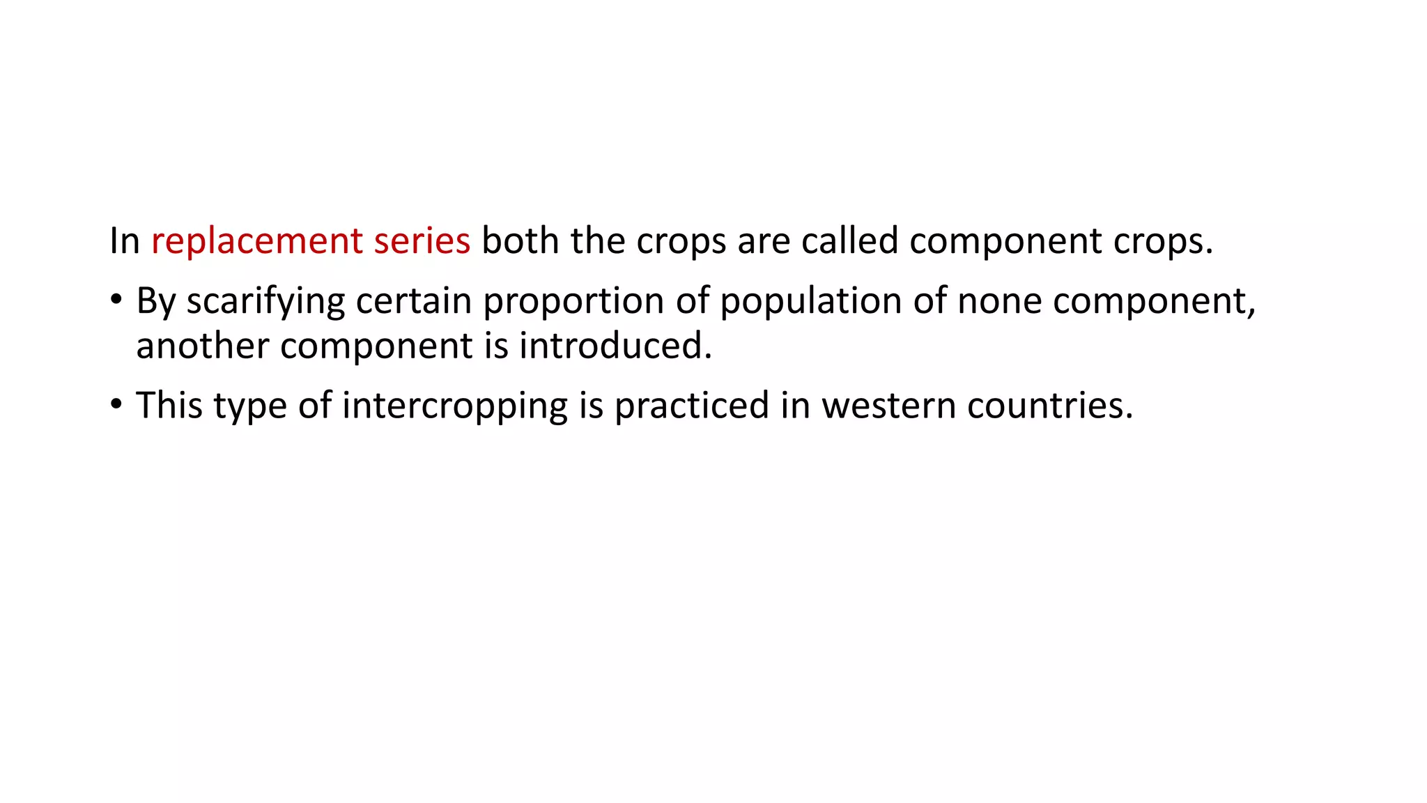 In replacement series both the crops are called component crops.
• By scarifying certain proportion of population of none component,
another component is introduced.
• This type of intercropping is practiced in western countries.
 