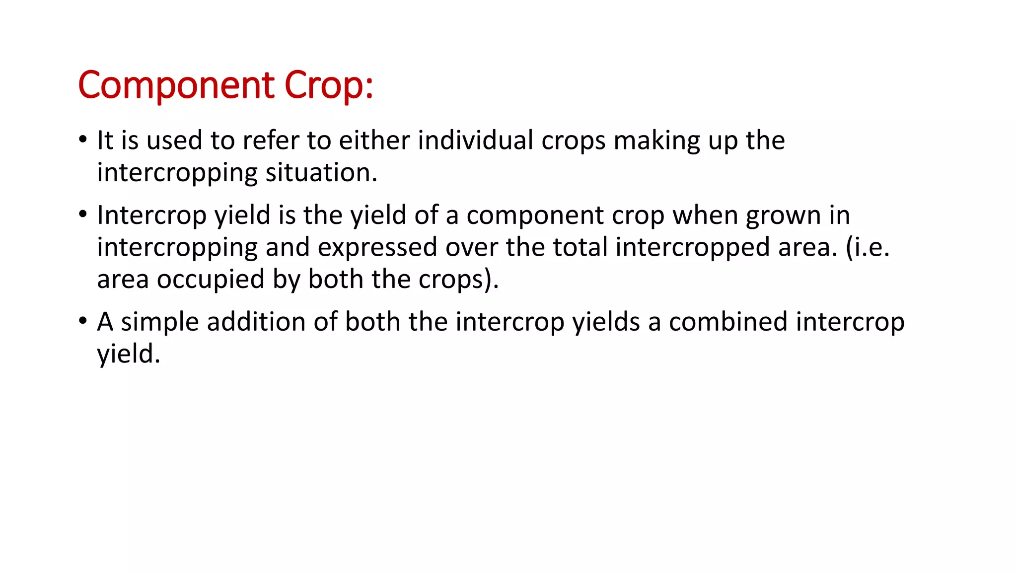 Component Crop:
• It is used to refer to either individual crops making up the
intercropping situation.
• Intercrop yield is the yield of a component crop when grown in
intercropping and expressed over the total intercropped area. (i.e.
area occupied by both the crops).
• A simple addition of both the intercrop yields a combined intercrop
yield.
 