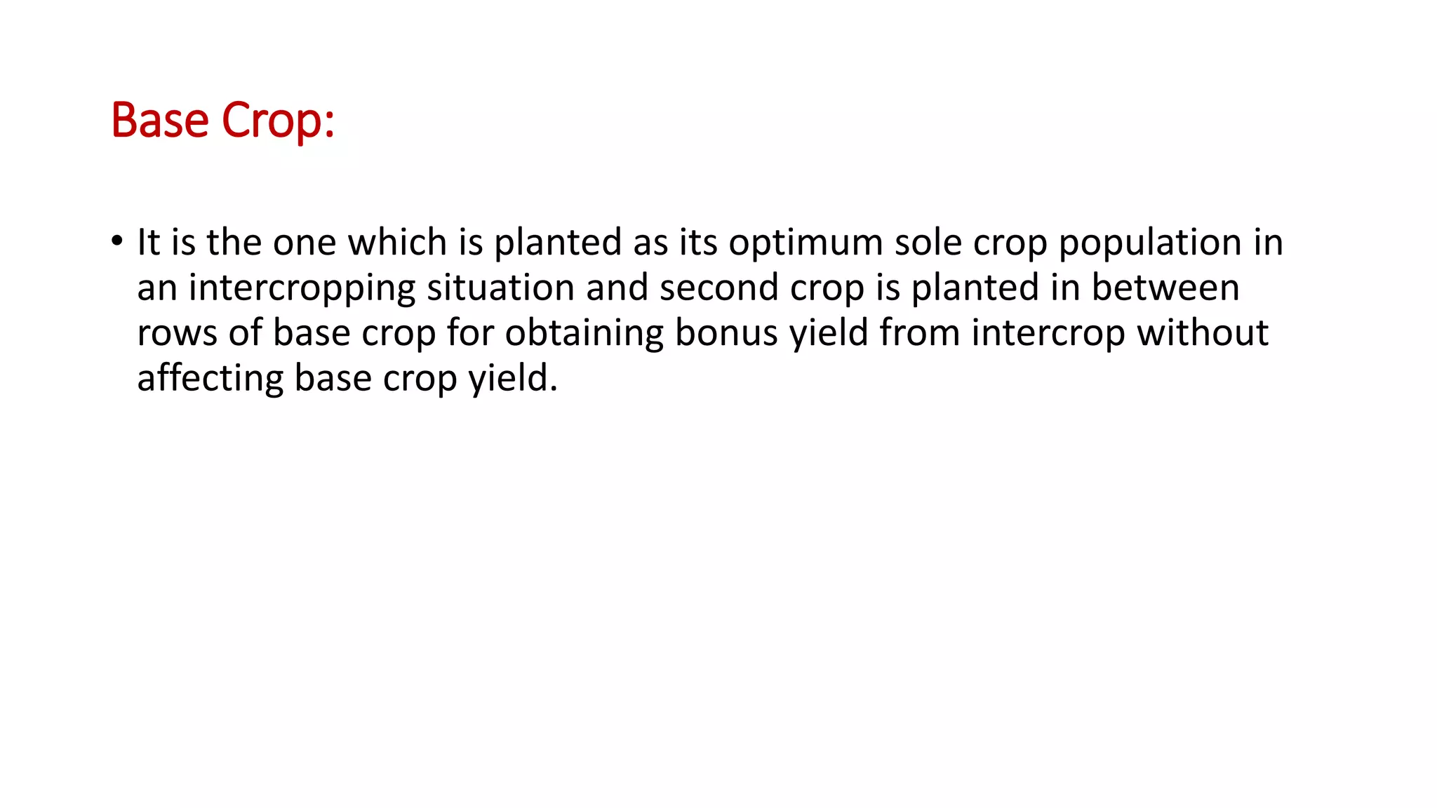 Base Crop:
• It is the one which is planted as its optimum sole crop population in
an intercropping situation and second crop is planted in between
rows of base crop for obtaining bonus yield from intercrop without
affecting base crop yield.
 