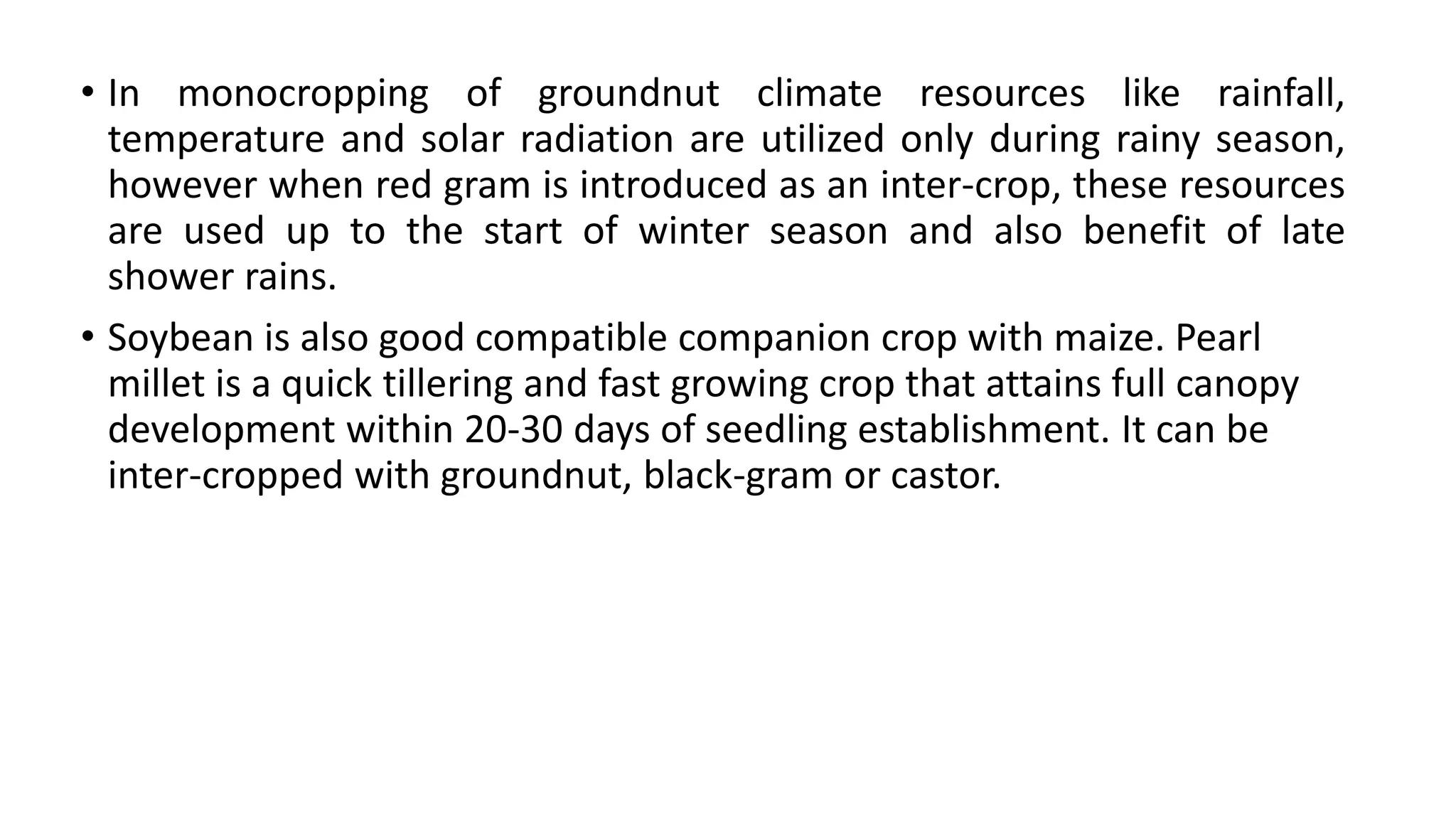 • In monocropping of groundnut climate resources like rainfall,
temperature and solar radiation are utilized only during rainy season,
however when red gram is introduced as an inter-crop, these resources
are used up to the start of winter season and also benefit of late
shower rains.
• Soybean is also good compatible companion crop with maize. Pearl
millet is a quick tillering and fast growing crop that attains full canopy
development within 20-30 days of seedling establishment. It can be
inter-cropped with groundnut, black-gram or castor.
 