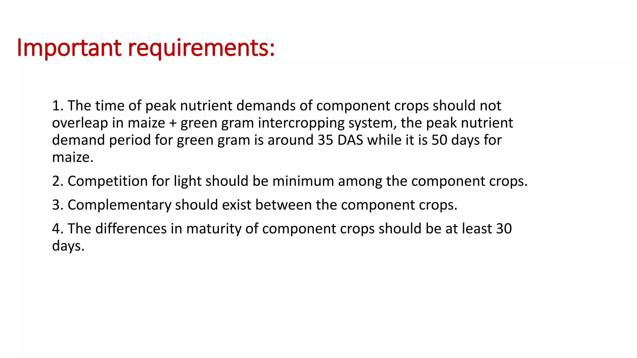 Important requirements:
1. The time of peak nutrient demands of component crops should not
overleap in maize + green gram intercropping system, the peak nutrient
demand period for green gram is around 35 DAS while it is 50 days for
maize.
2. Competition for light should be minimum among the component crops.
3. Complementary should exist between the component crops.
4. The differences in maturity of component crops should be at least 30
days.
 