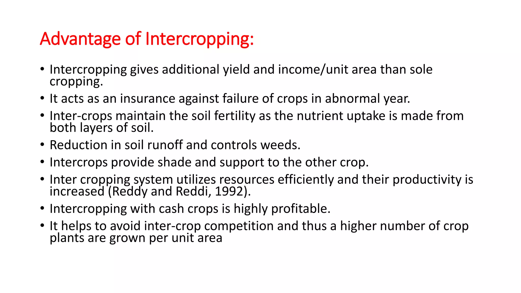 Advantage of Intercropping:
• Intercropping gives additional yield and income/unit area than sole
cropping.
• It acts as an insurance against failure of crops in abnormal year.
• Inter-crops maintain the soil fertility as the nutrient uptake is made from
both layers of soil.
• Reduction in soil runoff and controls weeds.
• Intercrops provide shade and support to the other crop.
• Inter cropping system utilizes resources efficiently and their productivity is
increased (Reddy and Reddi, 1992).
• Intercropping with cash crops is highly profitable.
• It helps to avoid inter-crop competition and thus a higher number of crop
plants are grown per unit area
 