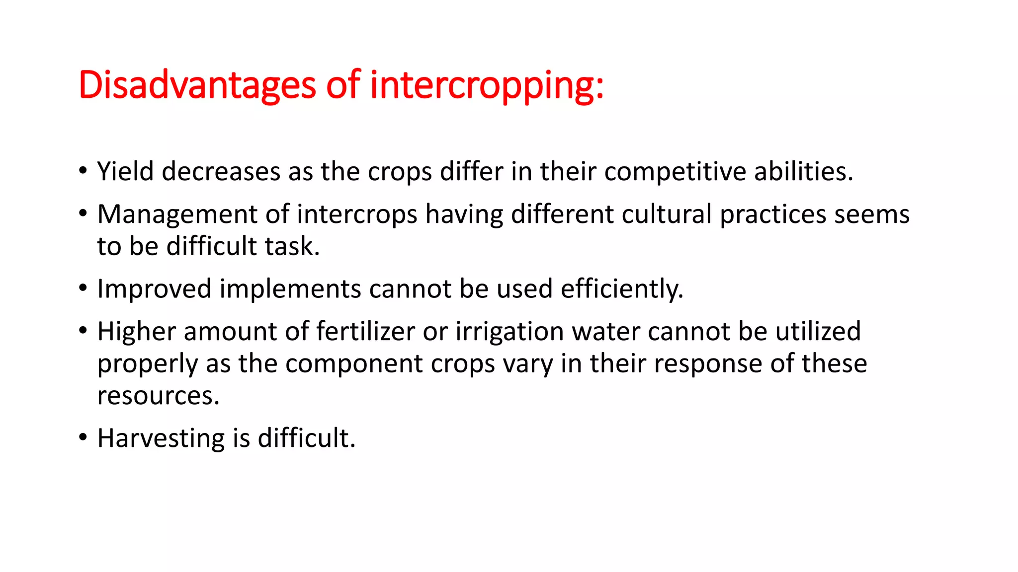 Disadvantages of intercropping:
• Yield decreases as the crops differ in their competitive abilities.
• Management of intercrops having different cultural practices seems
to be difficult task.
• Improved implements cannot be used efficiently.
• Higher amount of fertilizer or irrigation water cannot be utilized
properly as the component crops vary in their response of these
resources.
• Harvesting is difficult.
 