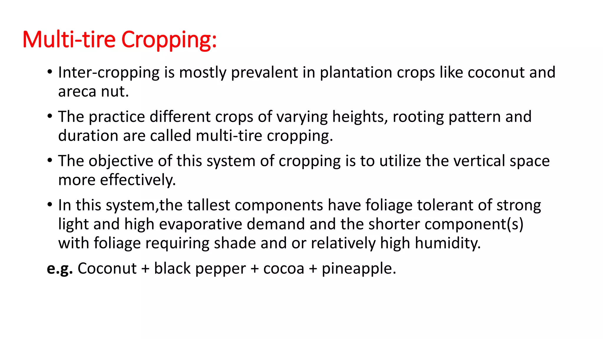 Multi-tire Cropping:
• Inter-cropping is mostly prevalent in plantation crops like coconut and
areca nut.
• The practice different crops of varying heights, rooting pattern and
duration are called multi-tire cropping.
• The objective of this system of cropping is to utilize the vertical space
more effectively.
• In this system,the tallest components have foliage tolerant of strong
light and high evaporative demand and the shorter component(s)
with foliage requiring shade and or relatively high humidity.
e.g. Coconut + black pepper + cocoa + pineapple.
 