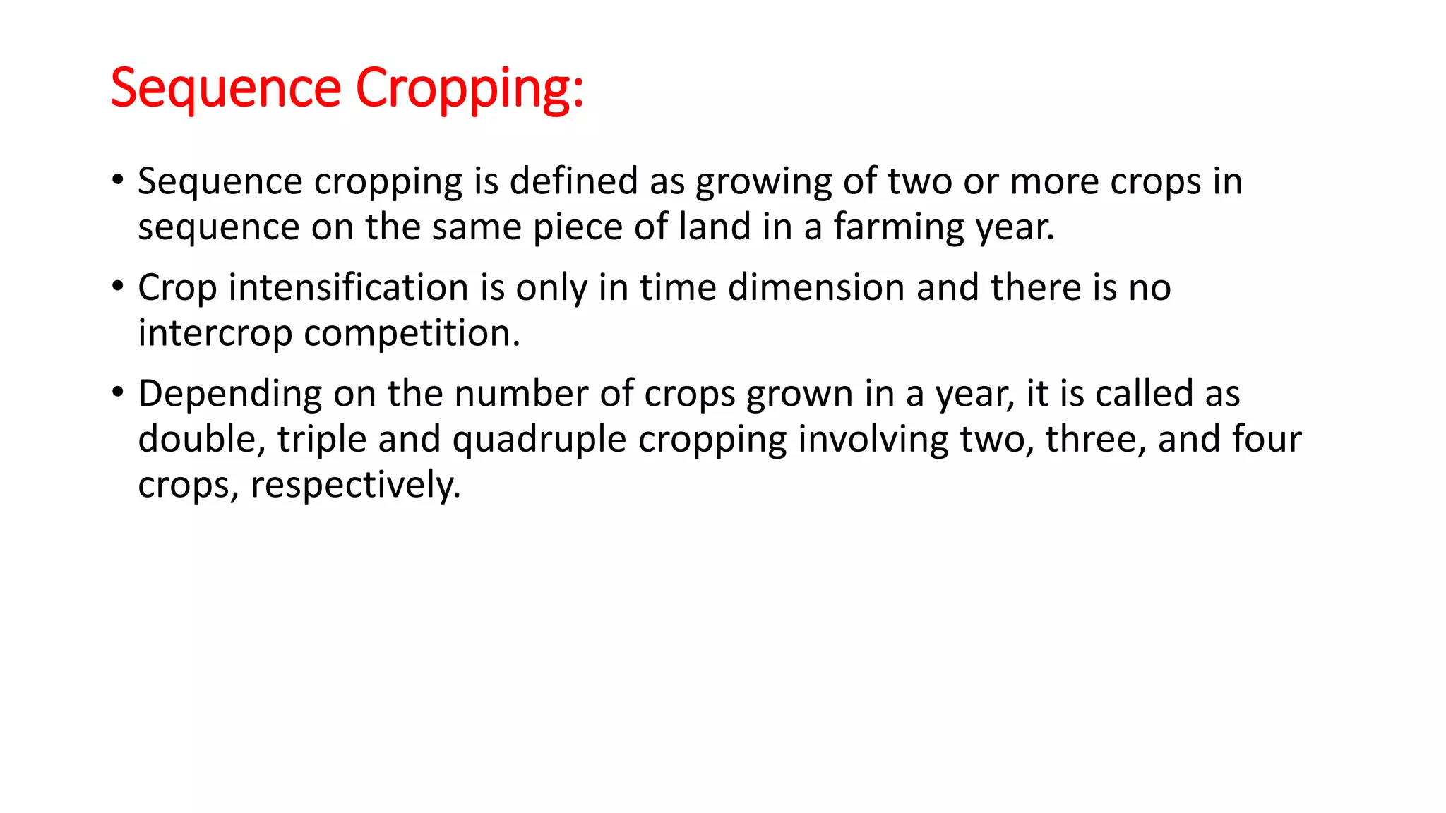 Sequence Cropping:
• Sequence cropping is defined as growing of two or more crops in
sequence on the same piece of land in a farming year.
• Crop intensification is only in time dimension and there is no
intercrop competition.
• Depending on the number of crops grown in a year, it is called as
double, triple and quadruple cropping involving two, three, and four
crops, respectively.
 