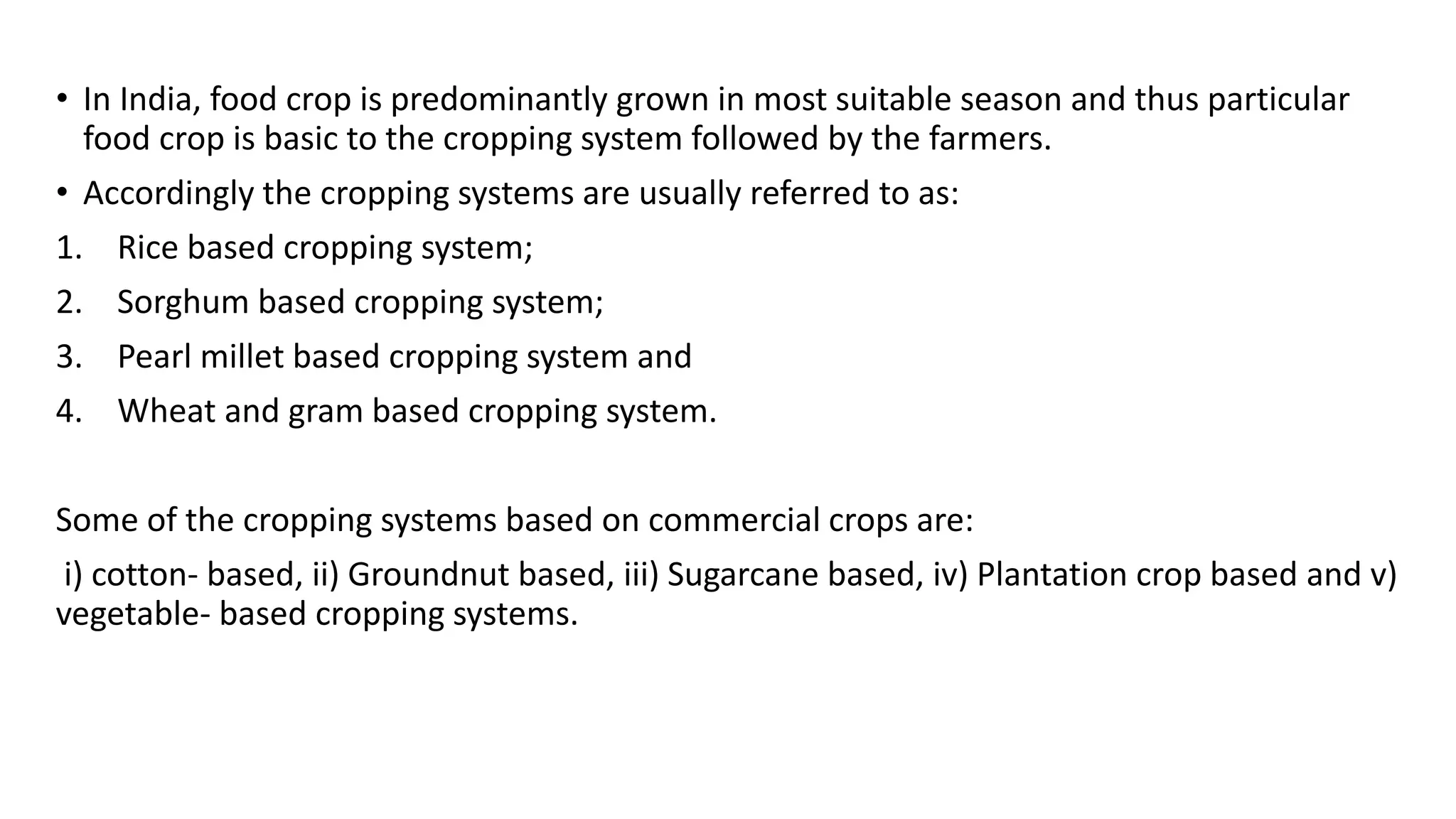 • In India, food crop is predominantly grown in most suitable season and thus particular
food crop is basic to the cropping system followed by the farmers.
• Accordingly the cropping systems are usually referred to as:
1. Rice based cropping system;
2. Sorghum based cropping system;
3. Pearl millet based cropping system and
4. Wheat and gram based cropping system.
Some of the cropping systems based on commercial crops are:
i) cotton- based, ii) Groundnut based, iii) Sugarcane based, iv) Plantation crop based and v)
vegetable- based cropping systems.
 