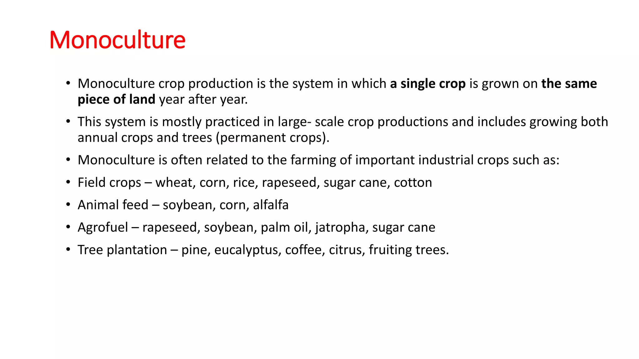 Monoculture
• Monoculture crop production is the system in which a single crop is grown on the same
piece of land year after year.
• This system is mostly practiced in large- scale crop productions and includes growing both
annual crops and trees (permanent crops).
• Monoculture is often related to the farming of important industrial crops such as:
• Field crops – wheat, corn, rice, rapeseed, sugar cane, cotton
• Animal feed – soybean, corn, alfalfa
• Agrofuel – rapeseed, soybean, palm oil, jatropha, sugar cane
• Tree plantation – pine, eucalyptus, coffee, citrus, fruiting trees.
 