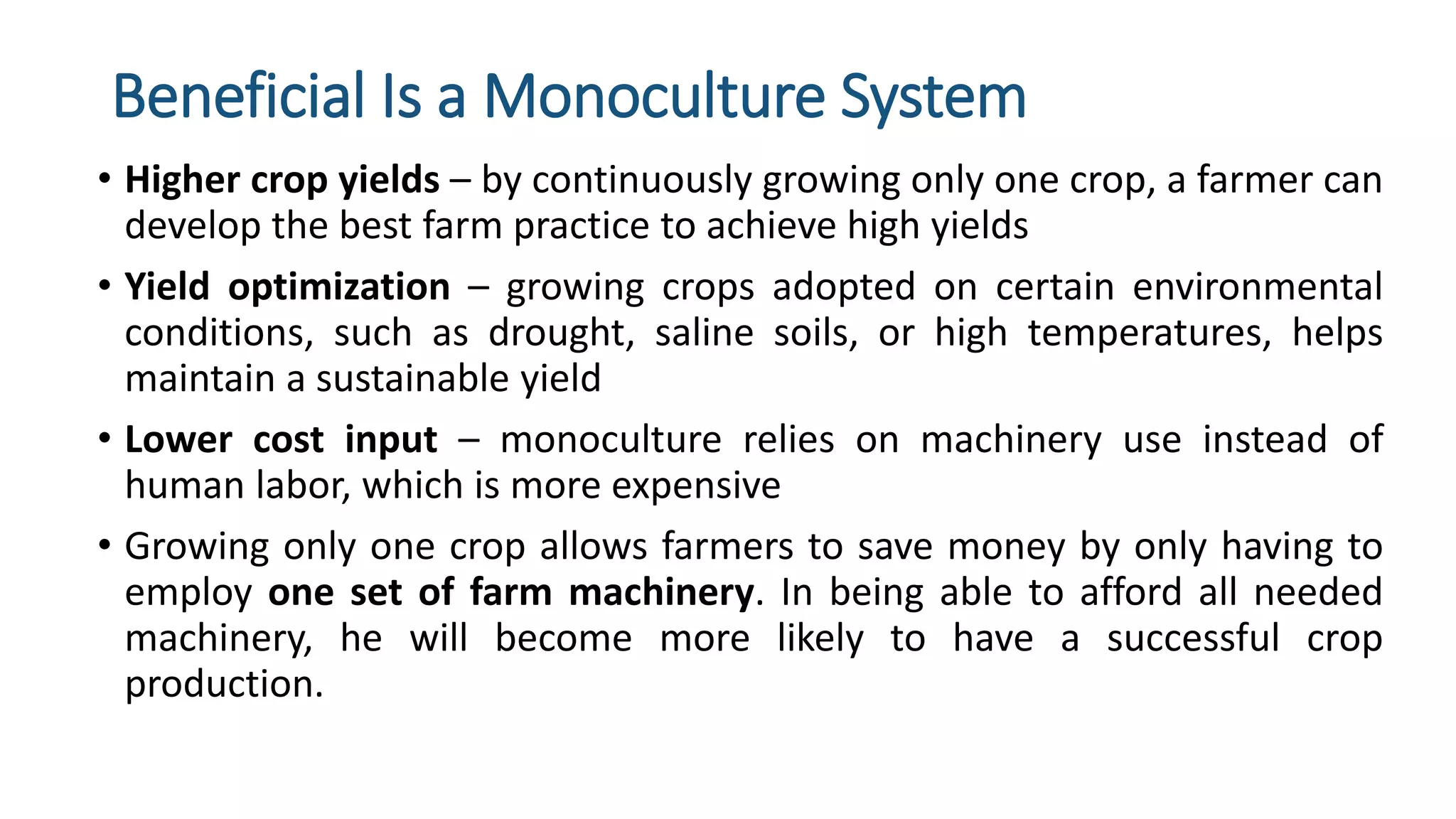 Beneficial Is a Monoculture System
• Higher crop yields – by continuously growing only one crop, a farmer can
develop the best farm practice to achieve high yields
• Yield optimization – growing crops adopted on certain environmental
conditions, such as drought, saline soils, or high temperatures, helps
maintain a sustainable yield
• Lower cost input – monoculture relies on machinery use instead of
human labor, which is more expensive
• Growing only one crop allows farmers to save money by only having to
employ one set of farm machinery. In being able to afford all needed
machinery, he will become more likely to have a successful crop
production.
 