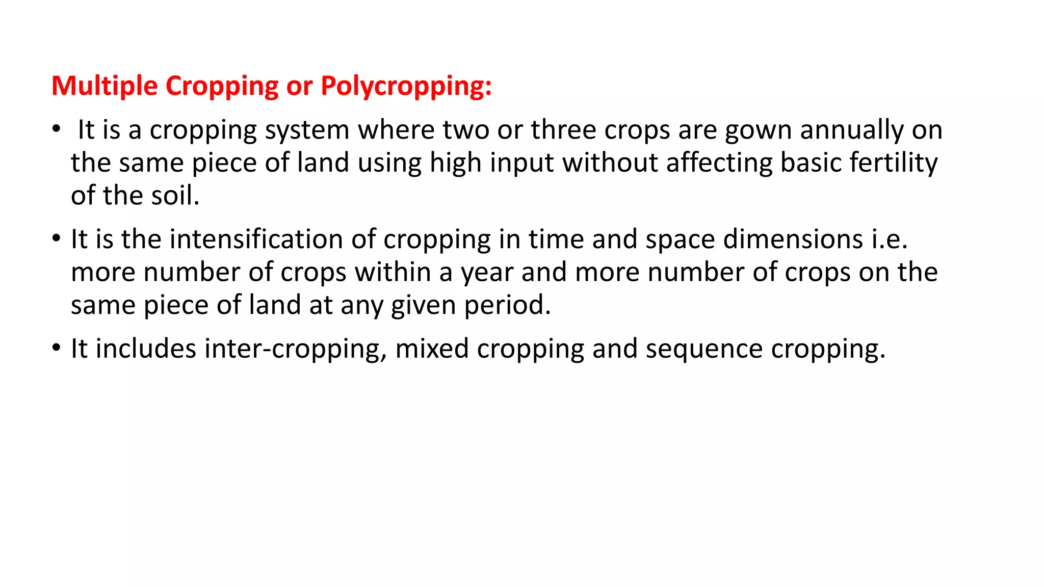 Multiple Cropping or Polycropping:
• It is a cropping system where two or three crops are gown annually on
the same piece of land using high input without affecting basic fertility
of the soil.
• It is the intensification of cropping in time and space dimensions i.e.
more number of crops within a year and more number of crops on the
same piece of land at any given period.
• It includes inter-cropping, mixed cropping and sequence cropping.
 