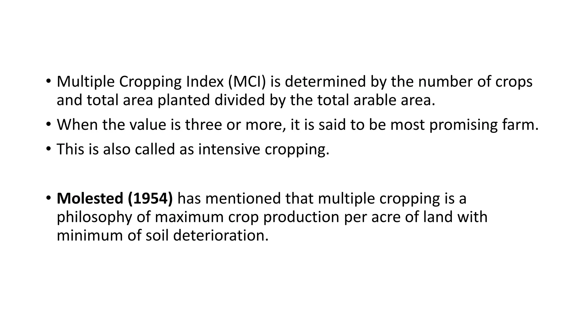 • Multiple Cropping Index (MCI) is determined by the number of crops
and total area planted divided by the total arable area.
• When the value is three or more, it is said to be most promising farm.
• This is also called as intensive cropping.
• Molested (1954) has mentioned that multiple cropping is a
philosophy of maximum crop production per acre of land with
minimum of soil deterioration.
 