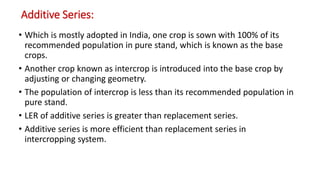 Additive Series:
• Which is mostly adopted in India, one crop is sown with 100% of its
recommended population in pure stand, which is known as the base
crops.
• Another crop known as intercrop is introduced into the base crop by
adjusting or changing geometry.
• The population of intercrop is less than its recommended population in
pure stand.
• LER of additive series is greater than replacement series.
• Additive series is more efficient than replacement series in
intercropping system.
 