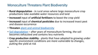Monoculture Threatens Plant Biodiversity
• Rural depopulation - in rural areas where large monoculture crop
productions take available water resources and land
• Increased input of artificial fertilizers to boost the crop yield
• Increased input of chemical pesticides due to increased insect pest
and disease occurrence
• Threaten plant and animal biodiversity
• Soil degradation – after years of monoculture farming, the soil
becomes exhausted and contains less nutrients
• Crop production stability - plants that have adapted to growing under
specific environment conditions are more vulnerable to changes,
putting the yield at risk
•
 