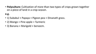 • Polyculture: Cultivation of more than two types of crops grown together
on a piece of land in a crop season.
e.g.
• 1) Subabul + Papaya + Pigeon pea + Dinanath grass.
• 2) Mango + Pine apple + Turmeric
• 3) Banana + Marigold + berseem.
 
