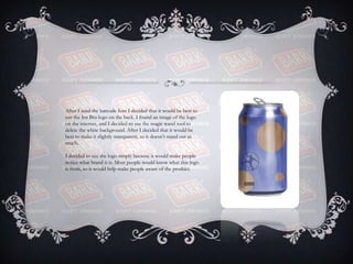 After I used the barcode font I decided that it would be best to
use the Irn Bru logo on the back. I found an image of the logo
on the internet, and I decided to use the magic wand tool to
delete the white background. After I decided that it would be
best to make it slightly transparent, so it doesn’t stand out as
much.
I decided to use the logo simply because it would make people
notice what brand it is. Most people would know what this logo
is from, so it would help make people aware of the product.
 