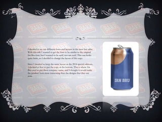 I decided to try out different fonts and layouts in the next few edits.
With this edit I wanted to get the font to be similar to the original
Irn Bru font, but I wanted to be serif, not san serif. This can looks
quite basic, so I decided to change the layout of the copy.
Since I decided to keep the same layout as the 2014 special editions,
I decided at first to put the copy at the bottom. This is where Irn
Bru used to put there company name, and I thought it would make
the product look more interesting than the designs that they use
now.
 