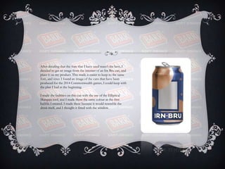 After deciding that the font that I have used wasn’t the best, I
decided to get an image from the internet of an Irn Bru can, and
place it on my product. This made it easier to keep to the same
font, and since I found an image of the cans that have been
produced for the 2014 Commonwealth games, I could keep with
the plan I had at the beginning.
I made the bubbles on this can with the use of the Elliptical
Marquee tool, and I made them the same colour as the first
bubble I created. I made these because it would resemble the
drink itself, and I thought it fitted with the window.
 