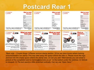 Postcard Rear 1
“Back side – Couple things 1)Please remove stamp section, 2)Can we have boxes where training
schools/Dealers can stamp This may take away the space where the bike is. Please move the logo
and text into the empty space where the stamp was. 3) Can you add “Alternatively you can email a
picture of the completed card to training@lexmoto.co.uk “ to the bottom under the address. 4) Vehicle
is misspelt. 5) The text seems a little stretched vertically. Can we use ‘Open Sans’” .
 