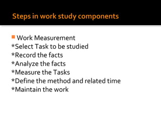  Work Measurement
*Select Task to be studied
*Record the facts
*Analyze the facts
*Measure the Tasks
*Define the method and related time
*Maintain the work
 