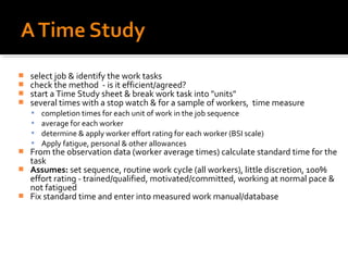    select job & identify the work tasks
   check the method - is it efficient/agreed?
   start a Time Study sheet & break work task into "units"
   several times with a stop watch & for a sample of workers, time measure
       completion times for each unit of work in the job sequence
       average for each worker
       determine & apply worker effort rating for each worker (BSI scale)
       Apply fatigue, personal & other allowances
   From the observation data (worker average times) calculate standard time for the
    task
   Assumes: set sequence, routine work cycle (all workers), little discretion, 100%
    effort rating - trained/qualified, motivated/committed, working at normal pace &
    not fatigued
   Fix standard time and enter into measured work manual/database
 