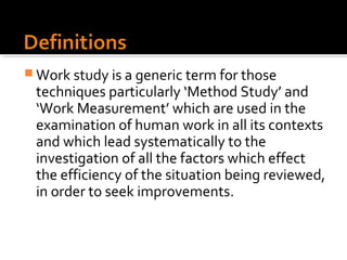 Work study is a generic term for those
 techniques particularly ‘Method Study’ and
 ‘Work Measurement’ which are used in the
 examination of human work in all its contexts
 and which lead systematically to the
 investigation of all the factors which effect
 the efficiency of the situation being reviewed,
 in order to seek improvements.
 