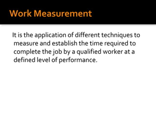 It is the application of different techniques to
 measure and establish the time required to
 complete the job by a qualified worker at a
 defined level of performance.
 
