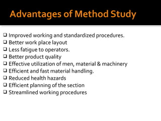  Improved working and standardized procedures.
 Better work place layout
 Less fatigue to operators.
 Better product quality
 Effective utilization of men, material & machinery
 Efficient and fast material handling.
 Reduced health hazards
 Efficient planning of the section
 Streamlined working procedures
 
